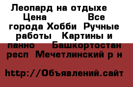 Леопард на отдыхе  › Цена ­ 12 000 - Все города Хобби. Ручные работы » Картины и панно   . Башкортостан респ.,Мечетлинский р-н